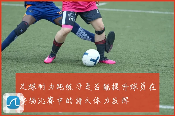 足球耐力跑练习是否能提升球员在整场比赛中的持久体力发挥