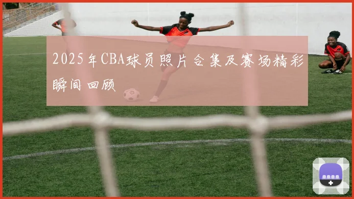 2025年CBA球员照片合集及赛场精彩瞬间回顾